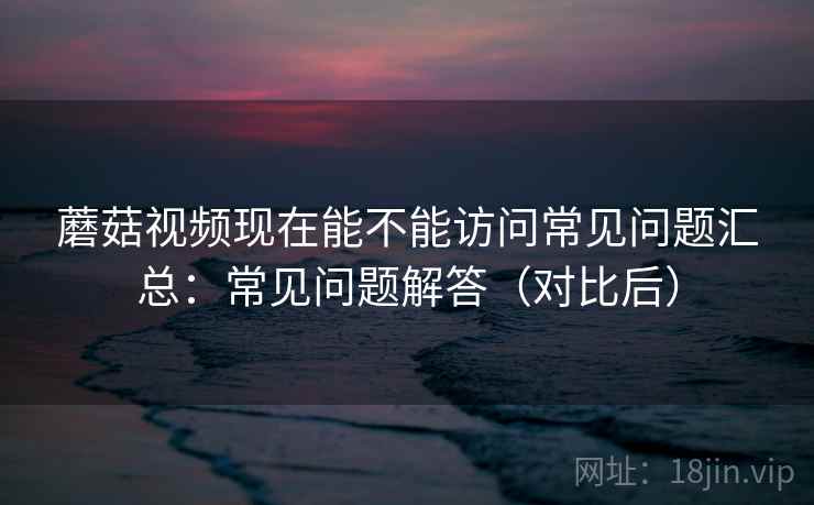 蘑菇视频现在能不能访问常见问题汇总：常见问题解答（对比后）