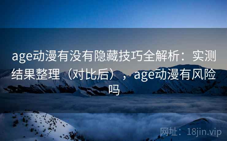 age动漫有没有隐藏技巧全解析：实测结果整理（对比后），age动漫有风险吗