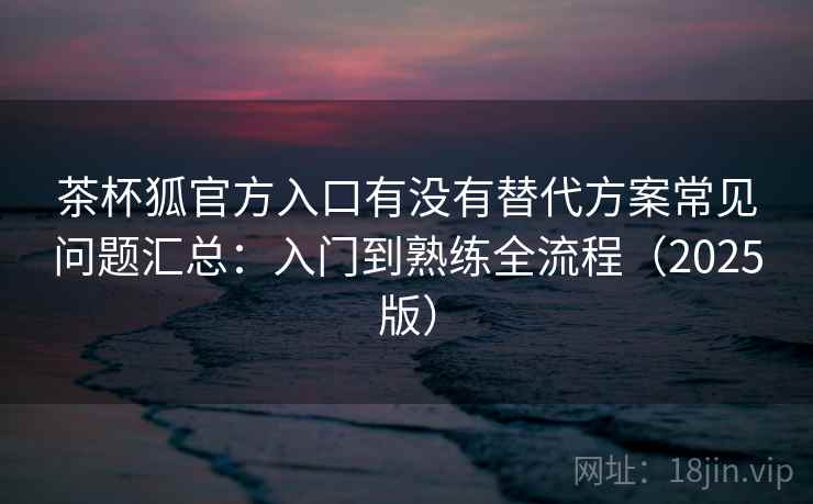 茶杯狐官方入口有没有替代方案常见问题汇总：入门到熟练全流程（2025版）