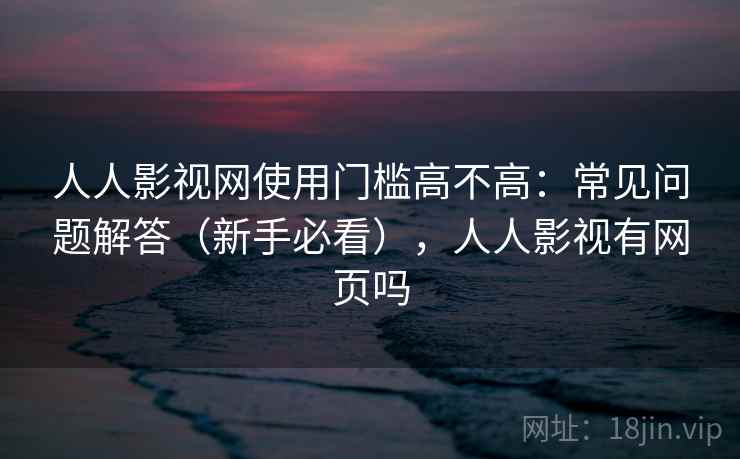 人人影视网使用门槛高不高：常见问题解答（新手必看），人人影视有网页吗