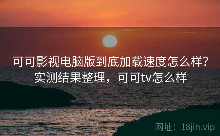 可可影视电脑版到底加载速度怎么样？实测结果整理，可可tv怎么样