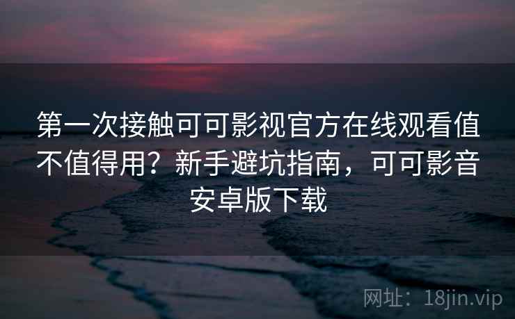 第一次接触可可影视官方在线观看值不值得用？新手避坑指南，可可影音安卓版下载