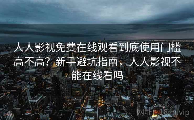 人人影视免费在线观看到底使用门槛高不高？新手避坑指南，人人影视不能在线看吗