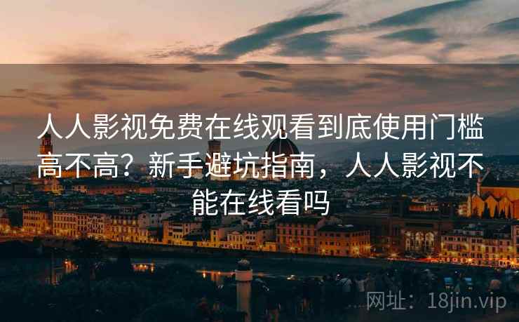 人人影视免费在线观看到底使用门槛高不高？新手避坑指南，人人影视不能在线看吗