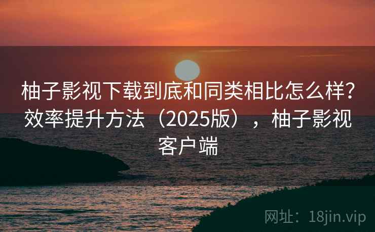 柚子影视下载到底和同类相比怎么样？效率提升方法（2025版），柚子影视客户端