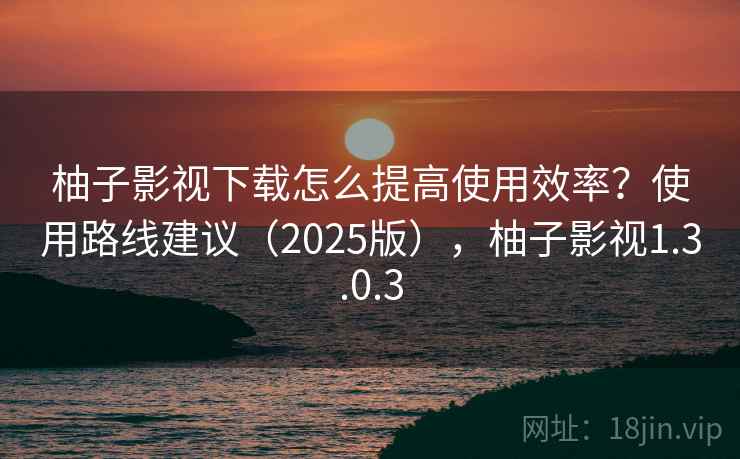 柚子影视下载怎么提高使用效率？使用路线建议（2025版），柚子影视1.3.0.3
