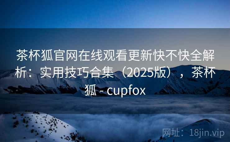 茶杯狐官网在线观看更新快不快全解析：实用技巧合集（2025版），茶杯狐 - cupfox