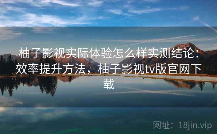 柚子影视实际体验怎么样实测结论：效率提升方法，柚子影视tv版官网下载