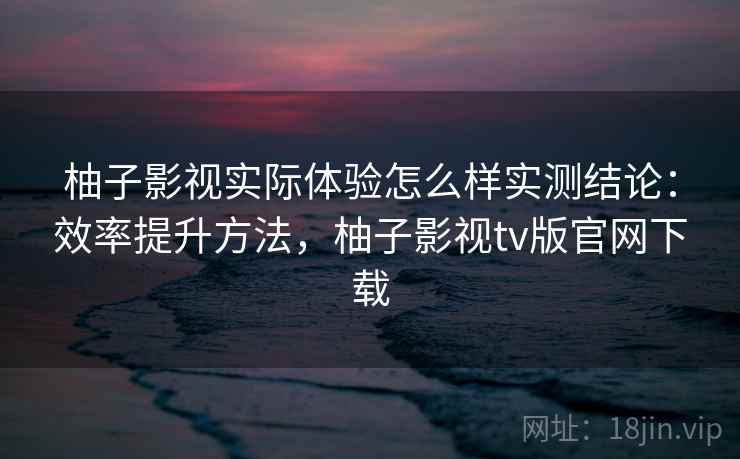 柚子影视实际体验怎么样实测结论:效率提升方法,柚子影视tv版官网下载 柚子影视实际体验怎么样实测结论:效率提升方法,柚子影视tv版官网下载
