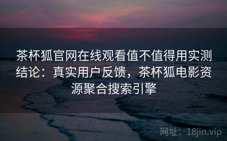 茶杯狐官网在线观看值不值得用实测结论：真实用户反馈，茶杯狐电影资源聚合搜索引擎