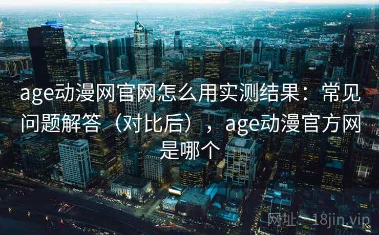age动漫网官网怎么用实测结果：常见问题解答（对比后），age动漫官方网是哪个
