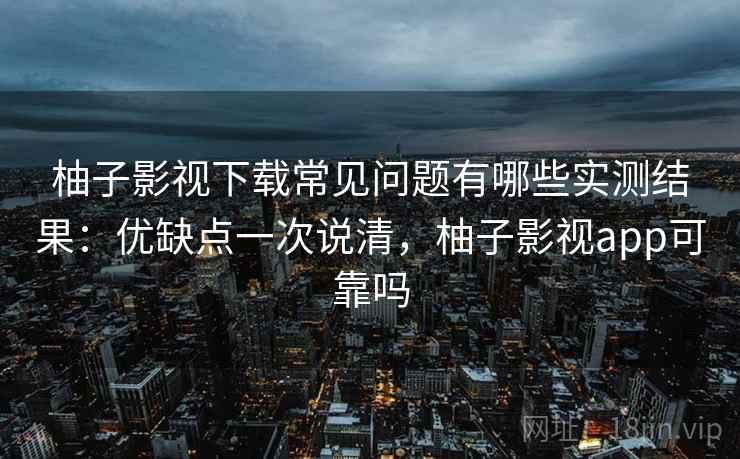 柚子影视下载常见问题有哪些实测结果:优缺点一次说清,柚子影视app可靠吗 柚子影视下载常见问题有哪些实测结果:优缺点一次说清,柚子影视app可靠吗
