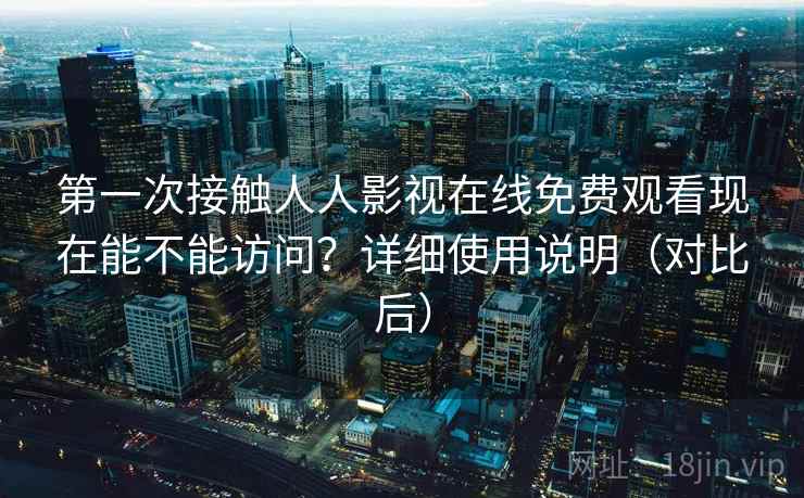 第一次接触人人影视在线免费观看现在能不能访问？详细使用说明（对比后）