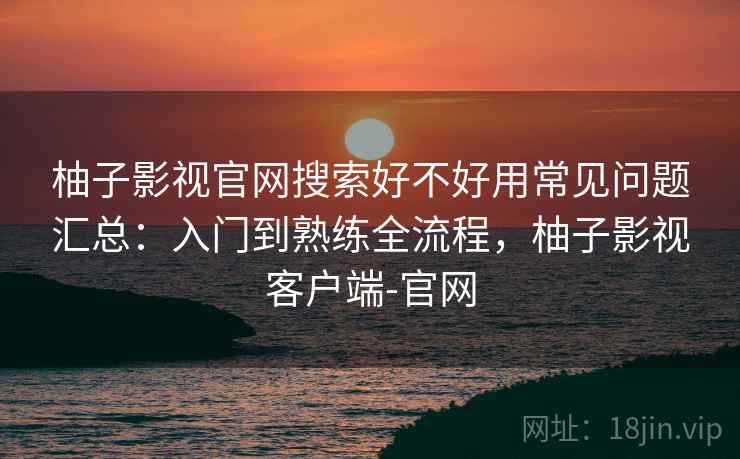 柚子影视官网搜索好不好用常见问题汇总：入门到熟练全流程，柚子影视客户端-官网