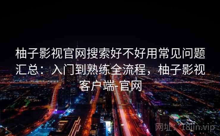 柚子影视官网搜索好不好用常见问题汇总：入门到熟练全流程，柚子影视客户端-官网