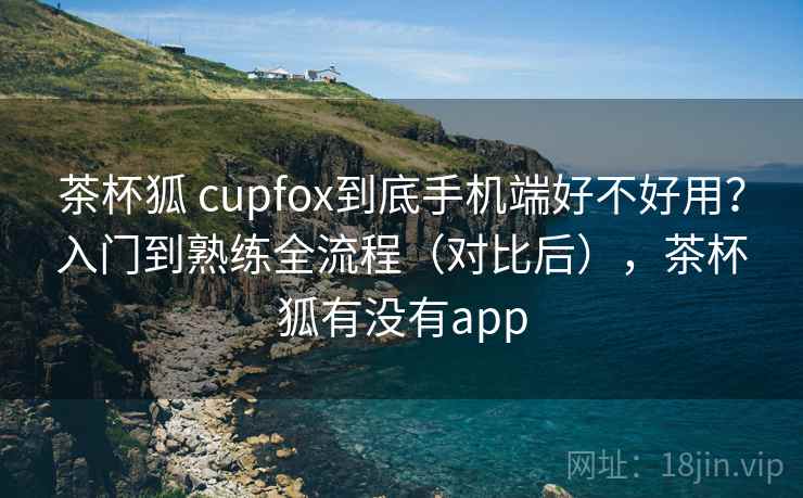 茶杯狐 cupfox到底手机端好不好用？入门到熟练全流程（对比后），茶杯狐有没有app