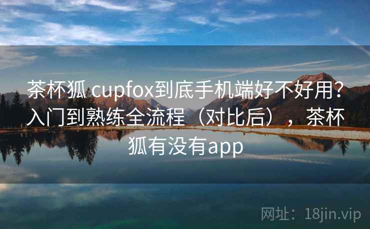 茶杯狐 cupfox到底手机端好不好用？入门到熟练全流程（对比后），茶杯狐有没有app