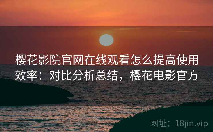 樱花影院官网在线观看怎么提高使用效率：对比分析总结，樱花电影官方