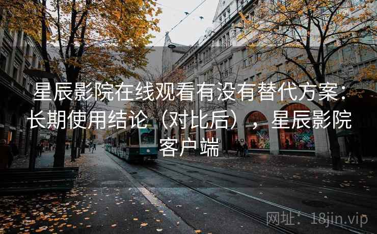 星辰影院在线观看有没有替代方案：长期使用结论（对比后），星辰影院客户端
