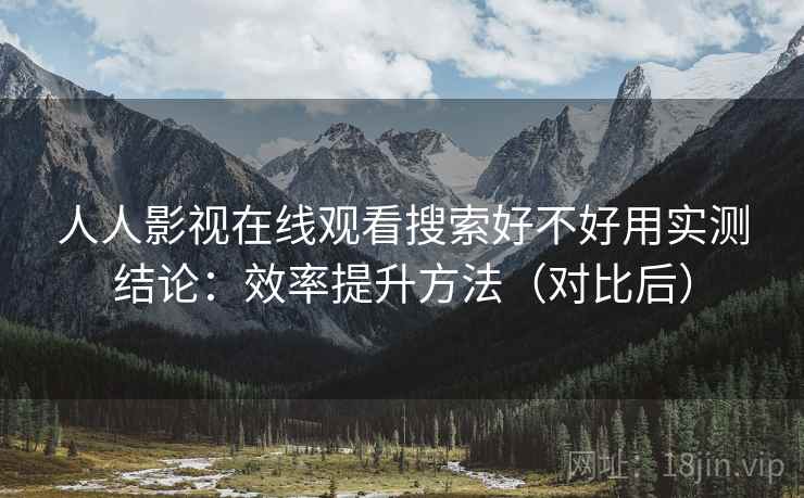 人人影视在线观看搜索好不好用实测结论：效率提升方法（对比后）