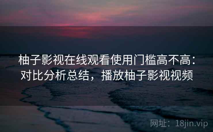 柚子影视在线观看使用门槛高不高：对比分析总结，播放柚子影视视频