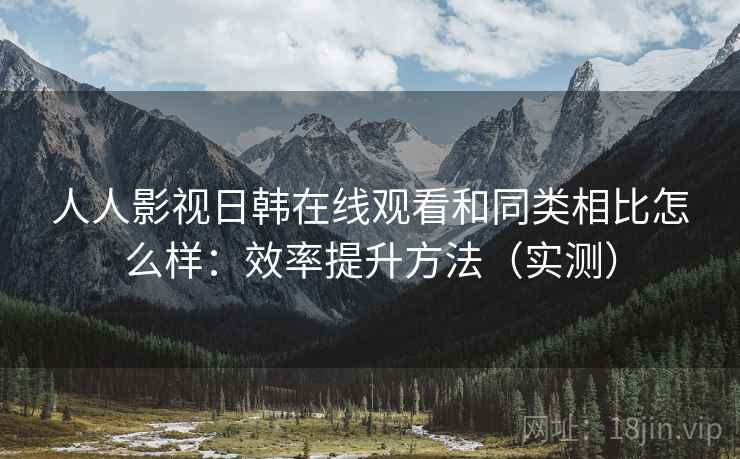 人人影视日韩在线观看和同类相比怎么样：效率提升方法（实测）