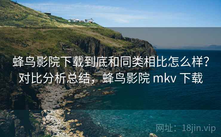 蜂鸟影院下载到底和同类相比怎么样？对比分析总结，蜂鸟影院 mkv 下载