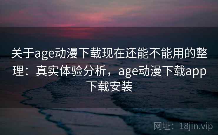 关于age动漫下载现在还能不能用的整理：真实体验分析，age动漫下载app下载安装