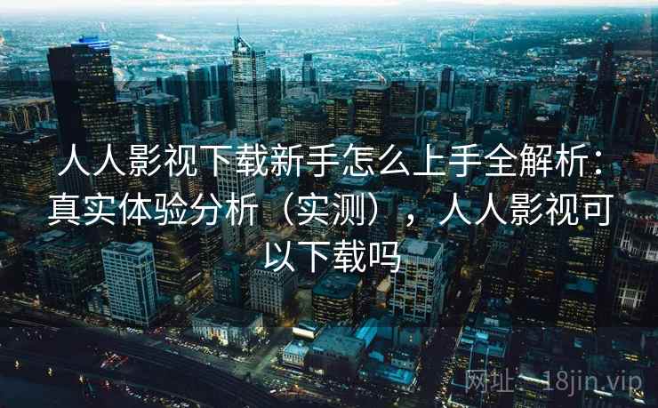 人人影视下载新手怎么上手全解析：真实体验分析（实测），人人影视可以下载吗