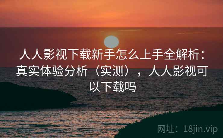 人人影视下载新手怎么上手全解析:真实体验分析(实测),人人影视可以下载吗 人人影视下载新手怎么上手全解析:真实体验分析(实测),人人影视可以下载吗