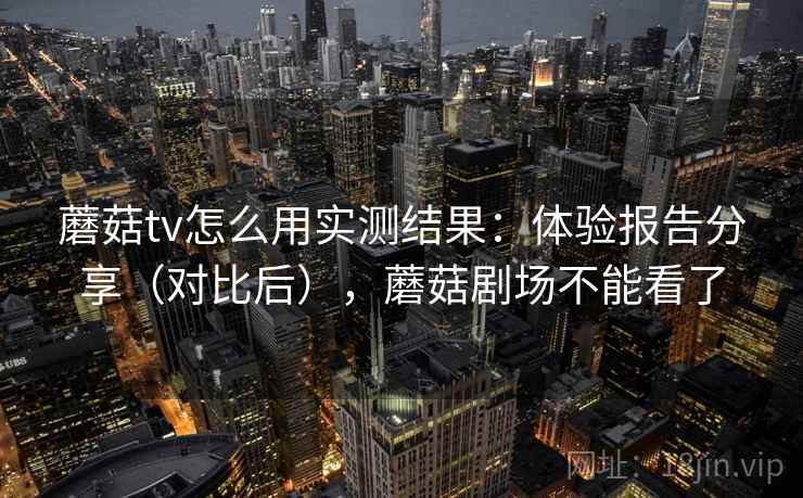 蘑菇tv怎么用实测结果：体验报告分享（对比后），蘑菇剧场不能看了