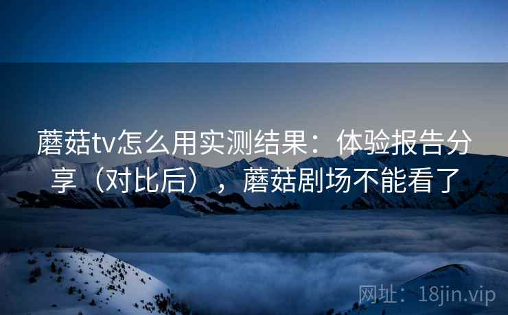 蘑菇tv怎么用实测结果：体验报告分享（对比后），蘑菇剧场不能看了