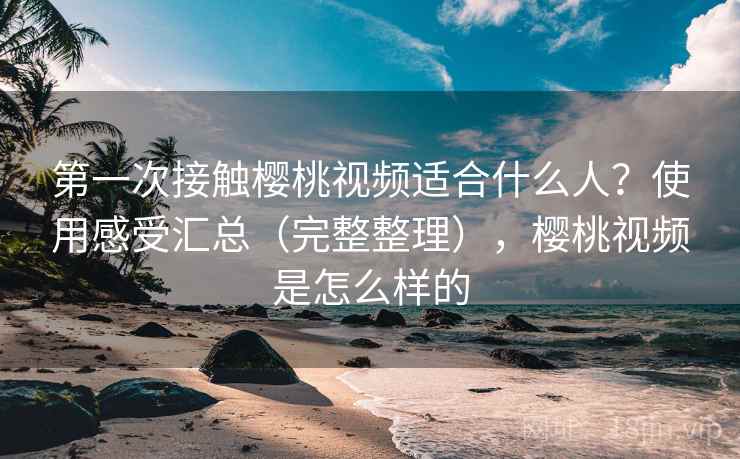 第一次接触樱桃视频适合什么人？使用感受汇总（完整整理），樱桃视频是怎么样的