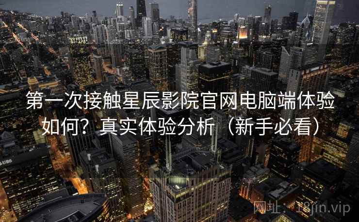 第一次接触星辰影院官网电脑端体验如何？真实体验分析（新手必看）