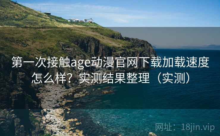 第一次接触age动漫官网下载加载速度怎么样？实测结果整理（实测）