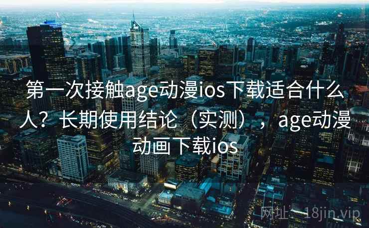 第一次接触age动漫ios下载适合什么人？长期使用结论（实测），age动漫动画下载ios
