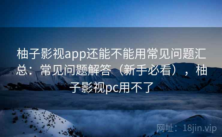 柚子影视app还能不能用常见问题汇总：常见问题解答（新手必看），柚子影视pc用不了