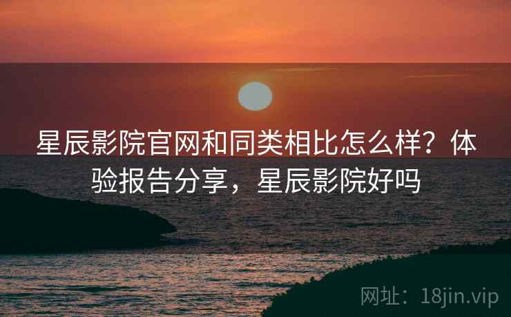 星辰影院官网和同类相比怎么样？体验报告分享，星辰影院好吗