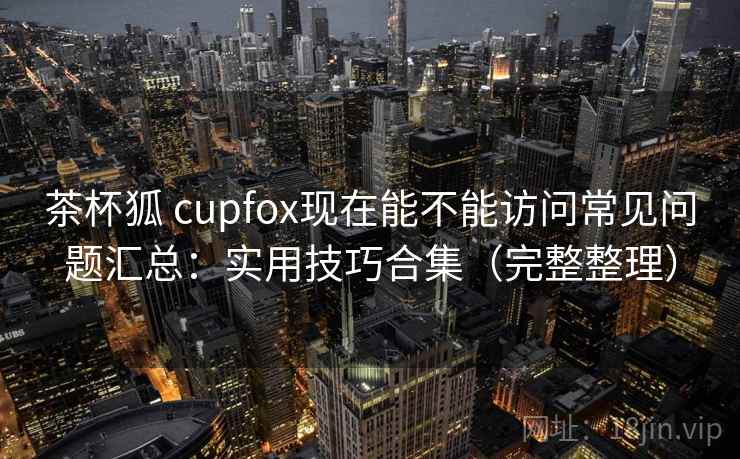 茶杯狐 cupfox现在能不能访问常见问题汇总：实用技巧合集（完整整理）
