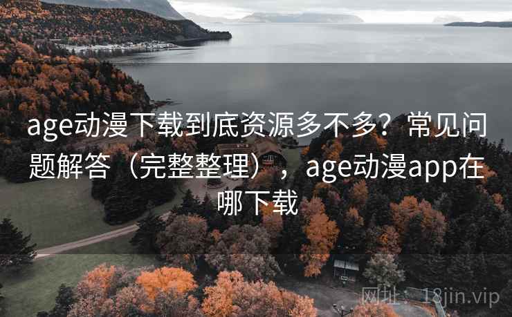 age动漫下载到底资源多不多？常见问题解答（完整整理），age动漫app在哪下载