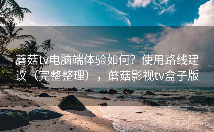 蘑菇tv电脑端体验如何？使用路线建议（完整整理），蘑菇影视tv盒子版