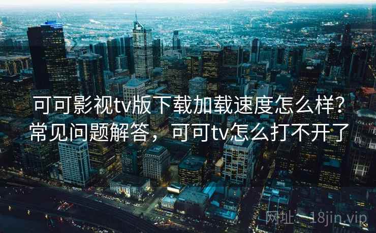 可可影视tv版下载加载速度怎么样？常见问题解答，可可tv怎么打不开了