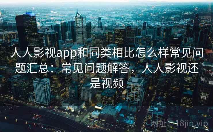 人人影视app和同类相比怎么样常见问题汇总：常见问题解答，人人影视还是视频