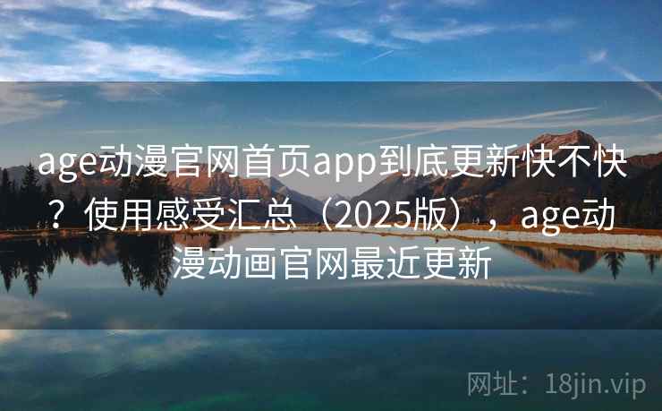 age动漫官网首页app到底更新快不快？使用感受汇总（2025版），age动漫动画官网最近更新