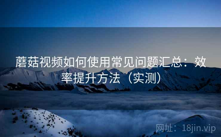 蘑菇视频如何使用常见问题汇总：效率提升方法（实测）