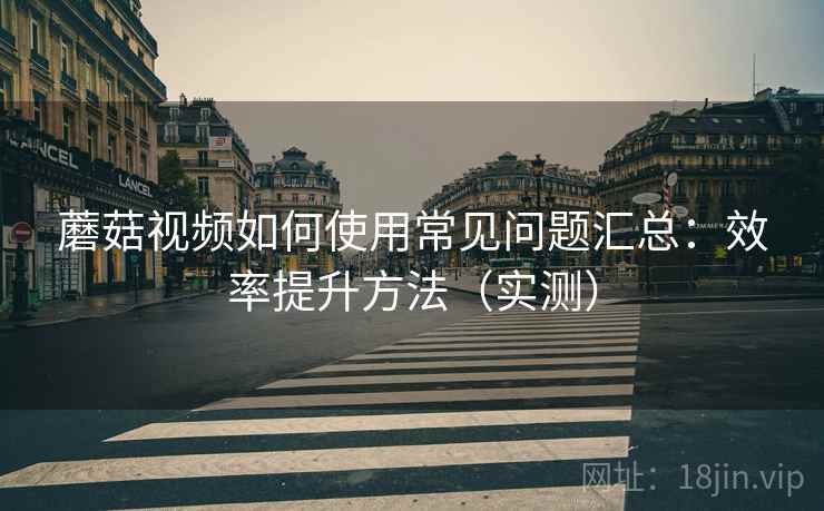 蘑菇视频如何使用常见问题汇总：效率提升方法（实测）
