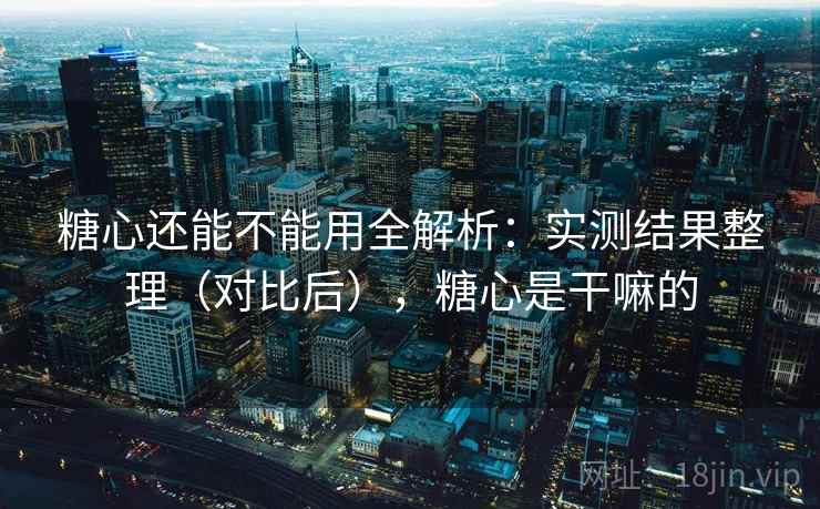 糖心还能不能用全解析:实测结果整理(对比后),糖心是干嘛的 糖心还能不能用全解析:实测结果整理(对比后),糖心是干嘛的