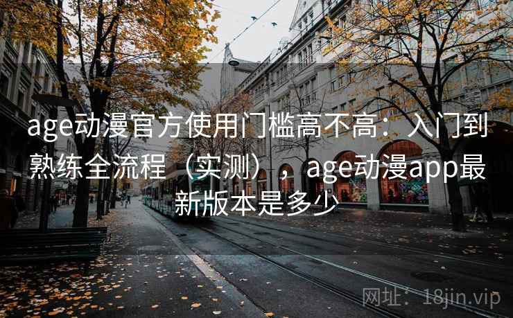 age动漫官方使用门槛高不高：入门到熟练全流程（实测），age动漫app最新版本是多少