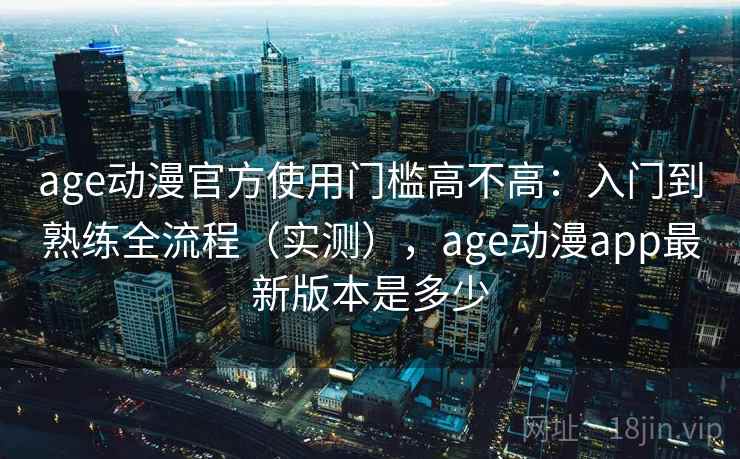 age动漫官方使用门槛高不高：入门到熟练全流程（实测），age动漫app最新版本是多少