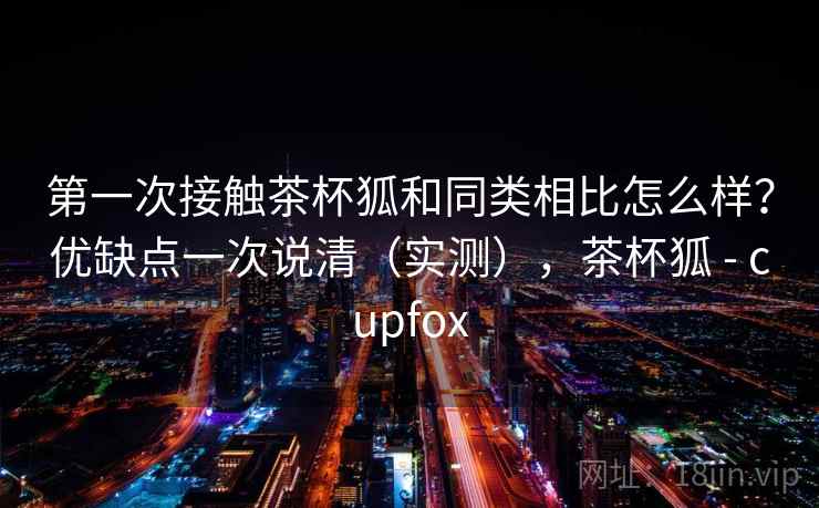 第一次接触茶杯狐和同类相比怎么样?优缺点一次说清(实测),茶杯狐 - cupfox 第一次接触茶杯狐和同类相比怎么样?优缺点一次说清(实测),茶杯狐 - cupfox